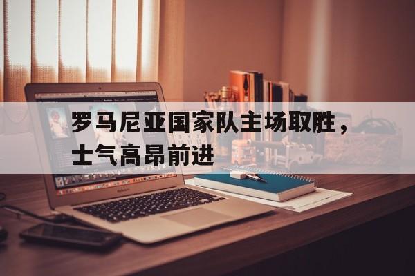 罗马尼亚国家队主场取胜，士气高昂前进